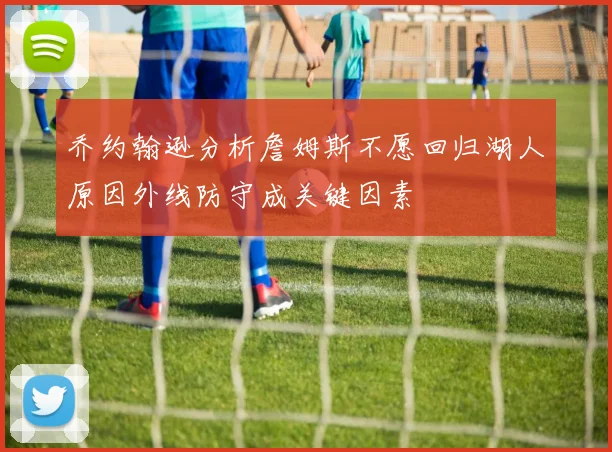 乔约翰逊分析詹姆斯不愿回归湖人原因外线防守成关键因素