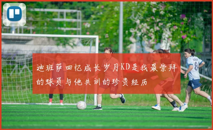 迪班萨回忆成长岁月KD是我最崇拜的球员与他共训的珍贵经历