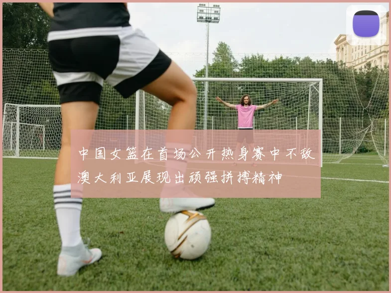 中国女篮在首场公开热身赛中不敌澳大利亚展现出顽强拼搏精神