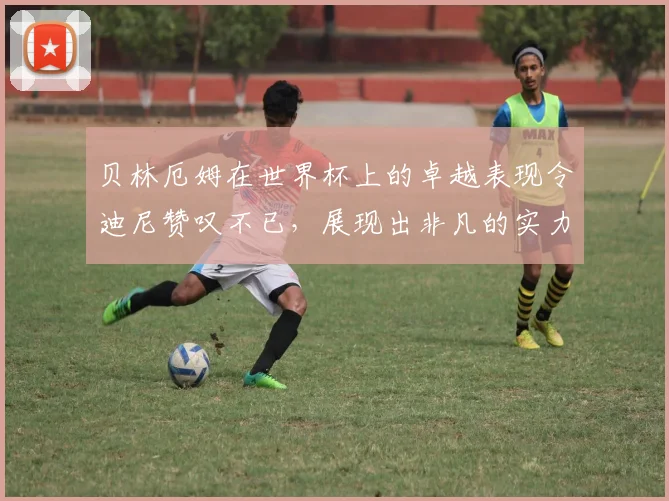 贝林厄姆在世界杯上的卓越表现令迪尼赞叹不已，展现出非凡的实力与魅力