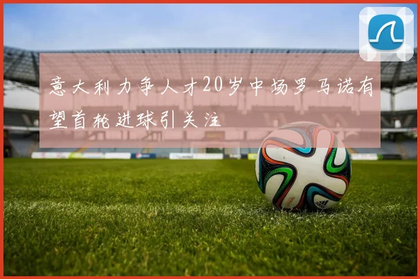 意大利力争人才20岁中场罗马诺有望首轮进球引关注