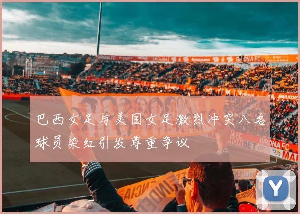 巴西女足与美国女足激烈冲突八名球员染红引发尊重争议