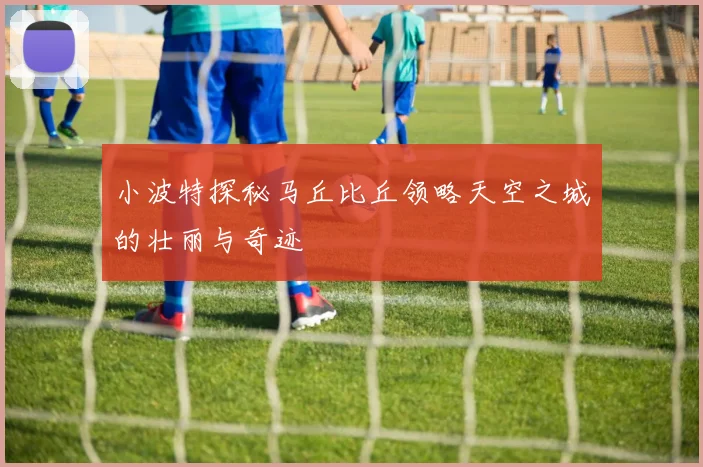 小波特探秘马丘比丘领略天空之城的壮丽与奇迹