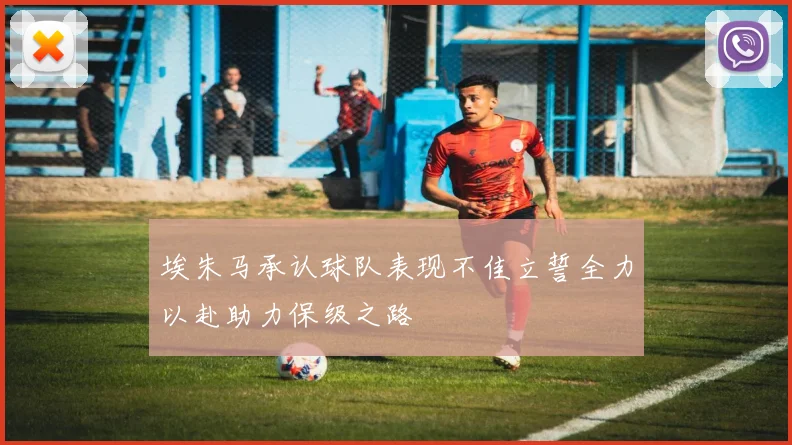 埃朱马承认球队表现不佳立誓全力以赴助力保级之路