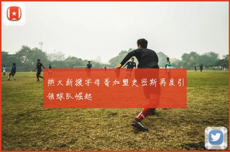 热火新援字母哥加盟史密斯再度引领球队崛起