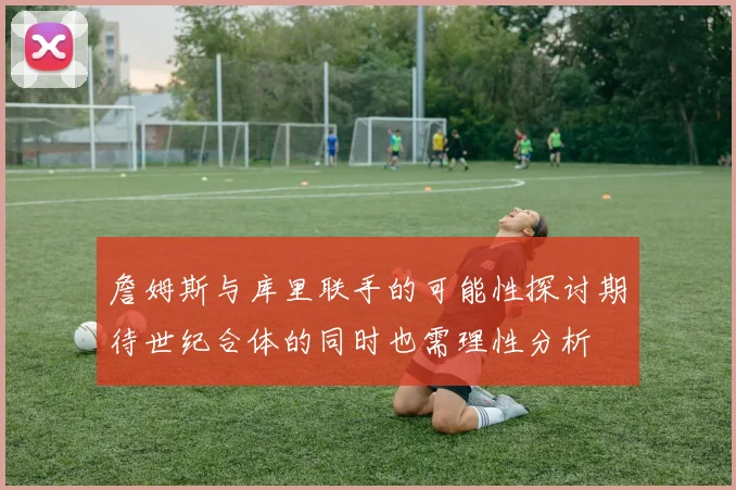 詹姆斯与库里联手的可能性探讨期待世纪合体的同时也需理性分析